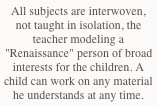 All subjects are interwoven, not taught in isolation, the teacher modeling a "Renaissance" person of broad interests for the children. A child can work on any material he understands at any time.