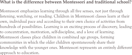What is the difference between Montessori and traditional school?
Montessori emphasizes learning through all five senses, not just through listening, watching, or reading. Children in Montessori classes learn at their own, individual pace and according to their own choice of activities from hundreds of possibilities. Learning is an exciting process of discovery, leading to concentration, motivation, self-discipline, and a love of learning. Montessori classes place children in combined age groups, forming communities in which the older children spontaneously share their knowledge with the younger ones. Montessori represents an entirely different approach to education.