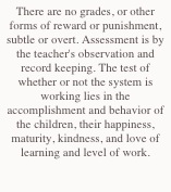 There are no grades, or other forms of reward or punishment, subtle or overt. Assessment is by  the teacher's observation and record keeping. The test of whether or not the system is working lies in the accomplishment and behavior of the children, their happiness, maturity, kindness, and love of learning and level of work.

